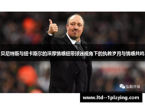 贝尼特斯与纽卡斯尔的深厚情感纽带球迷视角下的执教岁月与情感共鸣