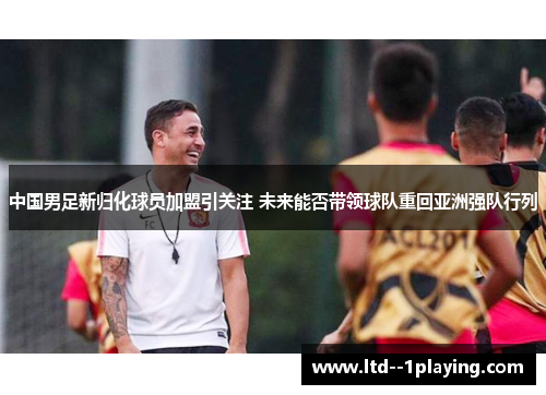 中国男足新归化球员加盟引关注 未来能否带领球队重回亚洲强队行列