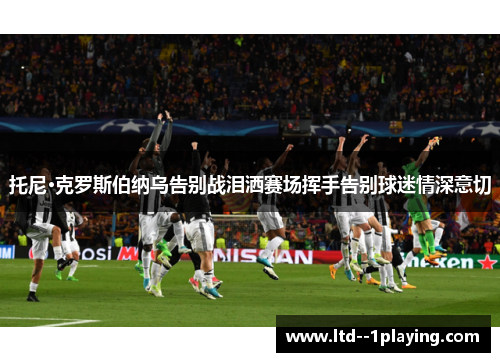 托尼·克罗斯伯纳乌告别战泪洒赛场挥手告别球迷情深意切 托尼·克罗斯伯纳乌告别战泪洒赛场挥手告别球迷情深意切